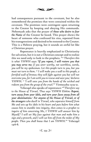 had consequences pursuant to the covenant, but he also
remembered the promises that were contained within the
covenant. The promises were contingent upon returning
to the Creator by keeping and obeying His commands.
Nehemyah asks that the prayer of those who desire to fearthose who desire to fear
the Namethe Name of the Creator be heard. This prayer shows the
heart of someone who confessed his sins, repented from
his transgressions and desired to be restored to the Creator.
This is a Hebrew praying, but it sounds an awful lot like
a Christian prayer.
Repentance is heavily emphasized in Christianity
for salvation, but it is not a Christian concept and to realize
this we need only to look to the prophets. “19
Therefore this
is what YHWH says: ‘If you repent, I will restore you that‘If you repent, I will restore you that
you may serve meyou may serve me; if you utter worthy, not worthless, words,
you will be my spokesman. Let this people turn to you, but you
must not turn to them. 20
I will make you a wall to this people, a
fortiﬁed wall of bronze; they will ﬁght against you but will not
overcome you, for I am with you to rescue and save you,’ declares
YHWH. 21
‘I will save you from the hands of the wicked and
redeem you from the grasp of the cruel.’” Yirmeyahu 15:19-21.
Yehezqel also speaks of repentance: “6
Therefore say
to the House of Yisrael, Thus says YHWH Elohim: Repent,Repent,
turn away from your idols, and turn your faces away from allturn away from your idols, and turn your faces away from all
your abominationsyour abominations.7
For anyone of the House of Yisrael, or ofFor anyone of the House of Yisrael, or of
the strangersthe strangers who dwell in Yisrael, who separates himself from
Me and sets up his idols in his heart and puts before him what
causes him to stumble into iniquity, then comes to a prophet to
inquire of him concerning Me, I YHWH will answer him by
Myself.8
I will set My face against that man and make him a
sign and a proverb, and I will cut him off from the midst of My
people. Then you shall know that I am YHWH.’” Yehezqel
14:6-8.
233
 