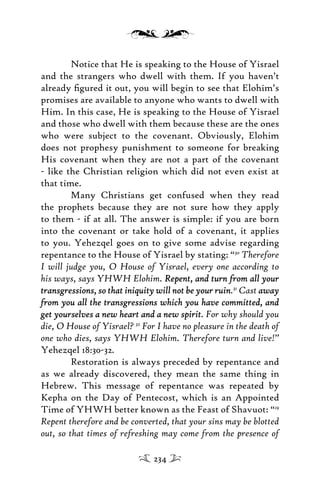 Notice that He is speaking to the House of Yisrael
and the strangers who dwell with them. If you haven’t
already ﬁgured it out, you will begin to see that Elohim’s
promises are available to anyone who wants to dwell with
Him. In this case, He is speaking to the House of Yisrael
and those who dwell with them because these are the ones
who were subject to the covenant. Obviously, Elohim
does not prophesy punishment to someone for breaking
His covenant when they are not a part of the covenant
- like the Christian religion which did not even exist at
that time.
Many Christians get confused when they read
the prophets because they are not sure how they apply
to them - if at all. The answer is simple: if you are born
into the covenant or take hold of a covenant, it applies
to you. Yehezqel goes on to give some advise regarding
repentance to the House of Yisrael by stating: “30
Therefore
I will judge you, O House of Yisrael, every one according to
his ways, says YHWH Elohim. Repent, and turn from all yourRepent, and turn from all your
transgressions, so that iniquity will not be your ruintransgressions, so that iniquity will not be your ruin.31
Cast awayaway
from you all the transgressions which you have committed, andfrom you all the transgressions which you have committed, and
get yourselves a new heart and a new spiritget yourselves a new heart and a new spirit. For why should you
die, O House of Yisrael? 32
For I have no pleasure in the death of
one who dies, says YHWH Elohim. Therefore turn and live!”
Yehezqel 18:30-32.
Restoration is always preceded by repentance and
as we already discovered, they mean the same thing in
Hebrew. This message of repentance was repeated by
Kepha on the Day of Pentecost, which is an Appointed
Time of YHWH better known as the Feast of Shavuot: “19
Repent therefore and be converted, that your sins may be blotted
out, so that times of refreshing may come from the presence of
234
 