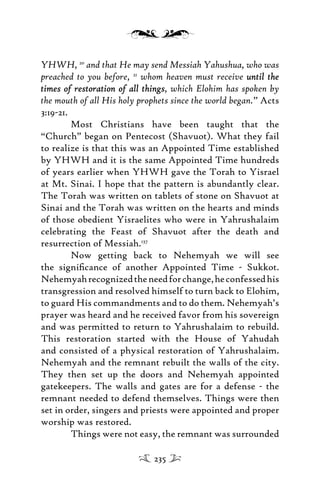 YHWH, 20
and that He may send Messiah Yahushua, who was
preached to you before, 21
whom heaven must receive until theuntil the
times of restoration of all thingstimes of restoration of all things, which Elohim has spoken by
the mouth of all His holy prophets since the world began.” Acts
3:19-21.
Most Christians have been taught that the
“Church” began on Pentecost (Shavuot). What they fail
to realize is that this was an Appointed Time established
by YHWH and it is the same Appointed Time hundreds
of years earlier when YHWH gave the Torah to Yisrael
at Mt. Sinai. I hope that the pattern is abundantly clear.
The Torah was written on tablets of stone on Shavuot at
Sinai and the Torah was written on the hearts and minds
of those obedient Yisraelites who were in Yahrushalaim
celebrating the Feast of Shavuot after the death and
resurrection of Messiah.137
Now getting back to Nehemyah we will see
the signiﬁcance of another Appointed Time - Sukkot.
Nehemyahrecognizedtheneedforchange,heconfessedhis
transgression and resolved himself to turn back to Elohim,
to guard His commandments and to do them. Nehemyah’s
prayer was heard and he received favor from his sovereign
and was permitted to return to Yahrushalaim to rebuild.
This restoration started with the House of Yahudah
and consisted of a physical restoration of Yahrushalaim.
Nehemyah and the remnant rebuilt the walls of the city.
They then set up the doors and Nehemyah appointed
gatekeepers. The walls and gates are for a defense - the
remnant needed to defend themselves. Things were then
set in order, singers and priests were appointed and proper
worship was restored.
Things were not easy, the remnant was surrounded
235
 