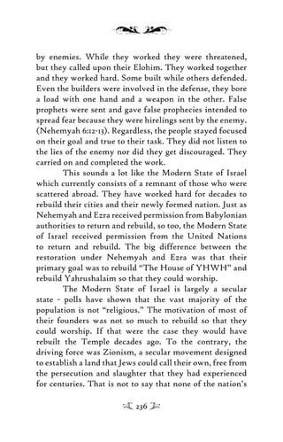 by enemies. While they worked they were threatened,
but they called upon their Elohim. They worked together
and they worked hard. Some built while others defended.
Even the builders were involved in the defense, they bore
a load with one hand and a weapon in the other. False
prophets were sent and gave false prophecies intended to
spread fear because they were hirelings sent by the enemy.
(Nehemyah 6:12-13). Regardless, the people stayed focused
on their goal and true to their task. They did not listen to
the lies of the enemy nor did they get discouraged. They
carried on and completed the work.
This sounds a lot like the Modern State of Israel
which currently consists of a remnant of those who were
scattered abroad. They have worked hard for decades to
rebuild their cities and their newly formed nation. Just as
Nehemyah and Ezra received permission from Babylonian
authorities to return and rebuild, so too, the Modern State
of Israel received permission from the United Nations
to return and rebuild. The big difference between the
restoration under Nehemyah and Ezra was that their
primary goal was to rebuild “The House of YHWH” and
rebuild Yahrushalaim so that they could worship.
The Modern State of Israel is largely a secular
state - polls have shown that the vast majority of the
population is not “religious.” The motivation of most of
their founders was not so much to rebuild so that they
could worship. If that were the case they would have
rebuilt the Temple decades ago. To the contrary, the
driving force was Zionism, a secular movement designed
to establish a land that Jews could call their own, free from
the persecution and slaughter that they had experienced
for centuries. That is not to say that none of the nation’s
236
 