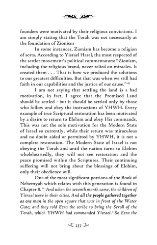 founders were motivated by their religious convictions. I
am simply stating that the Torah was not necessarily at
the foundation of Zionism
In some instances, Zionism has become a religion
of sorts. According to Yisrael Harel, the most respected of
the settler movement’s political commentators: “Zionism,
including the religious brand, never relied on miracles. It
created them . . . That is how we produced the solutions
to our greatest difﬁculties. But that was when we still had
faith in our capabilities and the justice of our cause.”138
I am not saying that settling the land is a bad
motivation, in fact, I agree that the Promised Land
should be settled - but it should be settled only by those
who follow and obey the instructions of YHWH. Every
example of true Scriptural restoration has been motivated
by a desire to return to Elohim and obey His commands.
This was not the sole motivation for the Modern State
of Israel so currently, while their return was miraculous
and no doubt aided or permitted by YHWH, it is not a
complete restoration. The Modern State of Israel is not
obeying the Torah and until the nation turns to Elohim
wholeheartedly, they will not see restoration and the
peace promised within the Scriptures. Their continuing
suffering will not bring about the blessings of Elohim,
only their obedience will.
One of the most signiﬁcant portions of the Book of
Nehemyah which relates with this generation is found in
Chapter 8. “1
And when the seventh month came, the children of
Yisrael were in their cities. And all the people gathered togetherall the people gathered together
as one manas one man in the open square that was in front of the Water
Gate; and they told Ezra the scribe to bring the Scroll of the
Torah, which YHWH had commanded Yisrael.2
So Ezra the
237
 