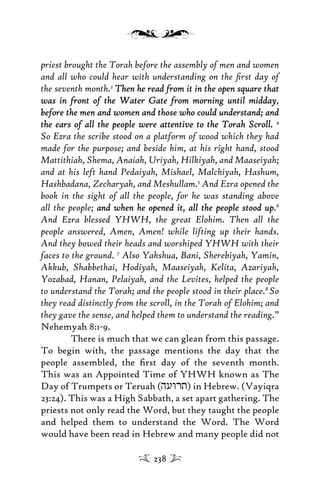 priest brought the Torah before the assembly of men and women
and all who could hear with understanding on the ﬁrst day of
the seventh month.3
Then he read from it in the open square thatThen he read from it in the open square that
was in front of the Water Gate from morning until middaywas in front of the Water Gate from morning until midday,
before the men and women and those who could understand; andbefore the men and women and those who could understand; and
the ears of all the people were attentive to the Torah Scroll.the ears of all the people were attentive to the Torah Scroll. 4
So Ezra the scribe stood on a platform of wood which they had
made for the purpose; and beside him, at his right hand, stood
Mattithiah, Shema, Anaiah, Uriyah, Hilkiyah, and Maaseiyah;
and at his left hand Pedaiyah, Mishael, Malchiyah, Hashum,
Hashbadana, Zecharyah, and Meshullam.5
And Ezra opened the
book in the sight of all the people, for he was standing above
all the people; and when he opened it, all the people stood upand when he opened it, all the people stood up.6
And Ezra blessed YHWH, the great Elohim. Then all the
people answered, Amen, Amen! while lifting up their hands.
And they bowed their heads and worshiped YHWH with their
faces to the ground. 7
Also Yahshua, Bani, Sherebiyah, Yamin,
Akkub, Shabbethai, Hodiyah, Maaseiyah, Kelita, Azariyah,
Yozabad, Hanan, Pelaiyah, and the Levites, helped the people
to understand the Torah; and the people stood in their place.8
So
they read distinctly from the scroll, in the Torah of Elohim; and
they gave the sense, and helped them to understand the reading.”
Nehemyah 8:1-9.
There is much that we can glean from this passage.
To begin with, the passage mentions the day that the
people assembled, the ﬁrst day of the seventh month.
This was an Appointed Time of YHWH known as The
Day of Trumpets or Teruah (huWrt) in Hebrew. (Vayiqra
23:24). This was a High Sabbath, a set apart gathering. The
priests not only read the Word, but they taught the people
and helped them to understand the Word. The Word
would have been read in Hebrew and many people did not
238
 