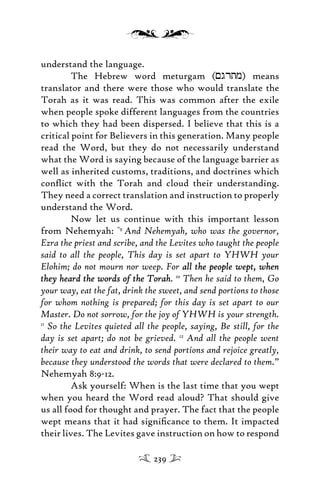 understand the language.
The Hebrew word meturgam (<grtm) means
translator and there were those who would translate the
Torah as it was read. This was common after the exile
when people spoke different languages from the countries
to which they had been dispersed. I believe that this is a
critical point for Believers in this generation. Many people
read the Word, but they do not necessarily understand
what the Word is saying because of the language barrier as
well as inherited customs, traditions, and doctrines which
conﬂict with the Torah and cloud their understanding.
They need a correct translation and instruction to properly
understand the Word.
Now let us continue with this important lesson
from Nehemyah: “9
And Nehemyah, who was the governor,
Ezra the priest and scribe, and the Levites who taught the people
said to all the people, This day is set apart to YHWH your
Elohim; do not mourn nor weep. For all the people wept, whenall the people wept, when
they heard the words of the Torahthey heard the words of the Torah. 10
Then he said to them, Go
your way, eat the fat, drink the sweet, and send portions to those
for whom nothing is prepared; for this day is set apart to our
Master. Do not sorrow, for the joy of YHWH is your strength.
11
So the Levites quieted all the people, saying, Be still, for the
day is set apart; do not be grieved. 12
And all the people went
their way to eat and drink, to send portions and rejoice greatly,
because they understood the words that were declared to them.”
Nehemyah 8:9-12.
Ask yourself: When is the last time that you wept
when you heard the Word read aloud? That should give
us all food for thought and prayer. The fact that the people
wept means that it had signiﬁcance to them. It impacted
their lives. The Levites gave instruction on how to respond
239
 