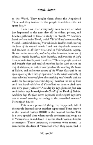 to the Word. They taught them about the Appointed
Time and they instructed the people to celebrate the set
apart day.139
I am sure that everybody was in awe at what
just happened so the next day all the elders, priests, and
Levites gathered to Ezra to study the Torah. “14
And they
found written in the Torah, which YHWH had commanded by
Mosheh,thatthechildrenofYisraelshoulddwellinboothsduring
the feast of the seventh month, 15
and that they should announce
and proclaim in all their cities and in Yahrushalaim, saying,
Go out to the mountain, and bring olive branches, branches of
oil trees, myrtle branches, palm branches, and branches of leafy
trees, to make booths, as it is written. 16
Then the people went out
and brought them and made themselves booths, each one on the
roof of his house, or in their courtyards or the courts of the house
of Elohim, and in the open square of the Water Gate and in the
open square of the Gate of Ephraim.17
So the whole assembly of
those who had returned from the captivity made booths and sat
under the booths; for since the days of Yahshua the son of Nun
until that day the children of Yisrael had not done so. And there
was very great gladness.18
Also day by day, from the ﬁrst dayAlso day by day, from the ﬁrst day
until the last day, he read from the Scroll of the Torah of Elohimuntil the last day, he read from the Scroll of the Torah of Elohim.
And they kept the feast seven days; and on the eighth day there
was a sacred assembly, according to the prescribed manner.”
Nehemyah 8:14-18.
This was a powerful thing that happened. All of
the people learned about another Appointed Time known
as the Feast of Sukkot (twks) or the Feast of Booths. This
is a very special time when people are instructed to go up
to Yahrushalaim and dwell in succas also known as booths
or mangers. These temporary structures were meant to
remind the children of Yisrael of when they sojourned in
240
 
