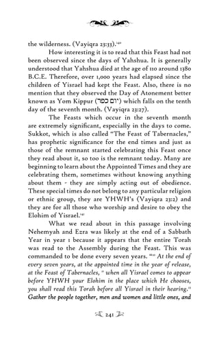 the wilderness. (Vayiqra 23:33).140
How interesting it is to read that this Feast had not
been observed since the days of Yahshua. It is generally
understood that Yahshua died at the age of 110 around 1380
B.C.E. Therefore, over 1,000 years had elapsed since the
children of Yisrael had kept the Feast. Also, there is no
mention that they observed the Day of Atonement better
known as Yom Kippur (rpk <wy) which falls on the tenth
day of the seventh month. (Vayiqra 23:27).
The Feasts which occur in the seventh month
are extremely signiﬁcant, especially in the days to come.
Sukkot, which is also called “The Feast of Tabernacles,”
has prophetic signiﬁcance for the end times and just as
those of the remnant started celebrating this Feast once
they read about it, so too is the remnant today. Many are
beginning to learn about the Appointed Times and they are
celebrating them, sometimes without knowing anything
about them - they are simply acting out of obedience.
These special times do not belong to any particular religion
or ethnic group, they are YHWH’s (Vayiqra 23:2) and
they are for all those who worship and desire to obey the
Elohim of Yisrael.141
What we read about in this passage involving
Nehemyah and Ezra was likely at the end of a Sabbath
Year in year 1 because it appears that the entire Torah
was read to the Assembly during the Feast. This was
commanded to be done every seven years. “10
At the end of
every seven years, at the appointed time in the year of release,
at the Feast of Tabernacles, 11
when all Yisrael comes to appear
before YHWH your Elohim in the place which He chooses,
you shall read this Torah before all Yisrael in their hearing.12
Gather the people together, men and women and little ones, andGather the people together, men and women and little ones, and
241
 