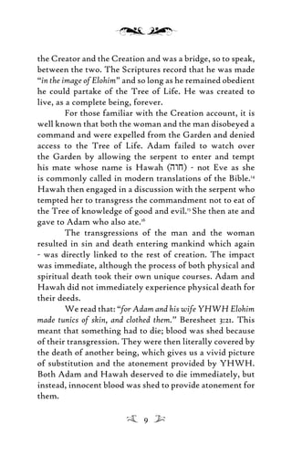 the Creator and the Creation and was a bridge, so to speak,
between the two. The Scriptures record that he was made
“in the image of Elohim” and so long as he remained obedient
he could partake of the Tree of Life. He was created to
live, as a complete being, forever.
For those familiar with the Creation account, it is
well known that both the woman and the man disobeyed a
command and were expelled from the Garden and denied
access to the Tree of Life. Adam failed to watch over
the Garden by allowing the serpent to enter and tempt
his mate whose name is Hawah (hwj) - not Eve as she
is commonly called in modern translations of the Bible.14
Hawah then engaged in a discussion with the serpent who
tempted her to transgress the commandment not to eat of
the Tree of knowledge of good and evil.15
She then ate and
gave to Adam who also ate.16
The transgressions of the man and the woman
resulted in sin and death entering mankind which again
- was directly linked to the rest of creation. The impact
was immediate, although the process of both physical and
spiritual death took their own unique courses. Adam and
Hawah did not immediately experience physical death for
their deeds.
We read that: “for Adam and his wife YHWH Elohim
made tunics of skin, and clothed them.” Beresheet 3:21. This
meant that something had to die; blood was shed because
of their transgression. They were then literally covered by
the death of another being, which gives us a vivid picture
of substitution and the atonement provided by YHWH.
Both Adam and Hawah deserved to die immediately, but
instead, innocent blood was shed to provide atonement for
them.
9
 