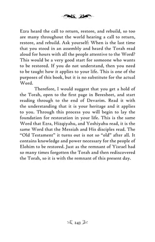 Ezra heard the call to return, restore, and rebuild, so too
are many throughout the world hearing a call to return,
restore, and rebuild. Ask yourself: When is the last time
that you stood in an assembly and heard the Torah read
aloud for hours with all the people attentive to the Word?
This would be a very good start for someone who wants
to be restored. If you do not understand, then you need
to be taught how it applies to your life. This is one of the
purposes of this book, but it is no substitute for the actual
Word.
Therefore, I would suggest that you get a hold of
the Torah, open to the ﬁrst page in Beresheet, and start
reading through to the end of Devarim. Read it with
the understanding that it is your heritage and it applies
to you. Through this process you will begin to lay the
foundation for restoration in your life. This is the same
Word that Ezra, Hizqiyahu, and Yoshiyahu read, it is the
same Word that the Messiah and His disciples read. The
“Old Testament” it turns out is not so “old” after all. It
contains knowledge and power necessary for the people of
Elohim to be restored. Just as the remnant of Yisrael had
so many times forgotten the Torah and then rediscovered
the Torah, so it is with the remnant of this present day.
243
 