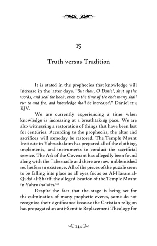 15
Truth versus Tradition
It is stated in the prophecies that knowledge will
increase in the latter days. “But thou, O Daniel, shut up the
words, and seal the book, even to the time of the end: many shall
run to and fro, and knowledge shall be increased.” Daniel 12:4
KJV.
We are currently experiencing a time when
knowledge is increasing at a breathtaking pace. We are
also witnessing a restoration of things that have been lost
for centuries. According to the prophecies, the altar and
sacriﬁces will someday be restored. The Temple Mount
Institute in Yahrushalaim has prepared all of the clothing,
implements, and instruments to conduct the sacriﬁcial
service. The Ark of the Covenant has allegedly been found
along with the Tabernacle and there are now unblemished
red heifers in existence. All of the pieces of the puzzle seem
to be falling into place as all eyes focus on Al-Haram al-
Qudsi al-Sharif, the alleged location of the Temple Mount
in Yahrushalaim.142
Despite the fact that the stage is being set for
the culmination of many prophetic events, some do not
recognize their signiﬁcance because the Christian religion
has propagated an anti-Semitic Replacement Theology for
244
 