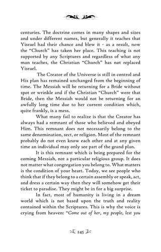 centuries. The doctrine comes in many shapes and sizes
and under different names, but generally it teaches that
Yisrael had their chance and blew it - as a result, now
the “Church” has taken her place. This teaching is not
supported by any Scriptures and regardless of what any
man teaches, the Christian “Church” has not replaced
Yisrael.
The Creator of the Universe is still in control and
His plan has remained unchanged from the beginning of
time. The Messiah will be returning for a Bride without
spot or wrinkle and if the Christian “Church” were that
Bride, then the Messiah would not be returning for an
awfully long time due to her current condition which,
quite frankly, is a mess.
What many fail to realize is that the Creator has
always had a remnant of those who believed and obeyed
Him. This remnant does not necessarily belong to the
same denomination, sect, or religion. Most of the remnant
probably do not even know each other and at any given
time an individual may only see part of the grand plan.
It is this remnant which is being prepared for the
coming Messiah, not a particular religious group. It does
not matter what congregation you belong to. What matters
is the condition of your heart. Today, we see people who
think that if they belong to a certain assembly or speak, act,
and dress a certain way then they will somehow get their
ticket to paradise. They might be in for a big surprise.
In fact, most of humanity is living in a dream
world which is not based upon the truth and reality
contained within the Scriptures. This is why the voice is
crying from heaven: “Come out of her, my people, lest you
245
 