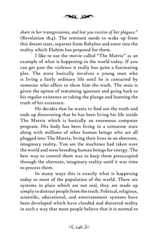 share in her transgressions, and lest you receive of her plagues.”
(Revelation 18:4). The remnant needs to wake up from
this dream state, separate from Babylon and enter into the
reality which Elohim has prepared for them.
I like to use the movie called “The Matrix” as an
example of what is happening in the world today. If you
can get past the violence it really has quite a fascinating
plot. The story basically involves a young man who
is living a fairly ordinary life until he is contacted by
someone who offers to show him the truth. The man is
given the option of remaining ignorant and going back to
his regular existence or taking the plunge and learning the
truth of his existence.
He decides that he wants to ﬁnd out the truth and
ends up discovering that he has been living his life inside
The Matrix which is basically an enormous computer
program. His body has been living in a comatose state
along with millions of other human beings who are all
plugged into The Matrix, living their lives in an alternate,
imaginary reality. You see the machines had taken over
the world and were breeding human beings for energy. The
best way to control them was to keep them preoccupied
through the alternate, imaginary reality until it was time
to process them.
In many ways this is exactly what is happening
today to most of the population of the world. There are
systems in place which are not real, they are made up
simplytodistractpeoplefromthetruth.Political,religious,
scientiﬁc, educational, and entertainment systems have
been developed which have clouded and distorted reality
in such a way that most people believe that it is normal to
246
 