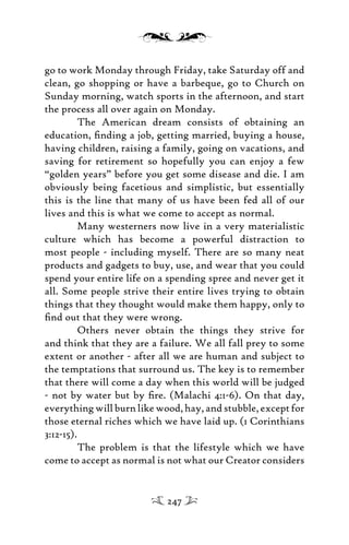 go to work Monday through Friday, take Saturday off and
clean, go shopping or have a barbeque, go to Church on
Sunday morning, watch sports in the afternoon, and start
the process all over again on Monday.
The American dream consists of obtaining an
education, ﬁnding a job, getting married, buying a house,
having children, raising a family, going on vacations, and
saving for retirement so hopefully you can enjoy a few
“golden years” before you get some disease and die. I am
obviously being facetious and simplistic, but essentially
this is the line that many of us have been fed all of our
lives and this is what we come to accept as normal.
Many westerners now live in a very materialistic
culture which has become a powerful distraction to
most people - including myself. There are so many neat
products and gadgets to buy, use, and wear that you could
spend your entire life on a spending spree and never get it
all. Some people strive their entire lives trying to obtain
things that they thought would make them happy, only to
ﬁnd out that they were wrong.
Others never obtain the things they strive for
and think that they are a failure. We all fall prey to some
extent or another - after all we are human and subject to
the temptations that surround us. The key is to remember
that there will come a day when this world will be judged
- not by water but by ﬁre. (Malachi 4:1-6). On that day,
everything will burn like wood, hay, and stubble, except for
those eternal riches which we have laid up. (1 Corinthians
3:12-15).
The problem is that the lifestyle which we have
come to accept as normal is not what our Creator considers
247
 