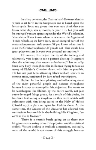 In sharp contrast, the Creator has His own calendar
which is set forth in the Scriptures and is based upon the
lunar cycle. So at any given time you may think that you
know what day, week, month, or year it is, but you will
be wrong if you are operating under the World’s calendar.
You also will not know when to celebrate the Appointed
Times which, as we have seen, are an integral part of the
restoration process. Ask yourself if you know what time it
is on the Creator’s calendar. If you do not - this would be a
great place to start in your own personal restoration.143
Of course, this is just the tip of the iceberg and
ultimately you begin to see a pattern develop. It appears
that the adversary, also known as hashatan,144
has actually
been very busy throughout the millennia trying to take as
many of Elohim’s Creation down with him as possible.
He has not just been attending black sabbath services in
remote areas, conducted by dark robed worshippers.
Rather, he has been plotting and inﬂuencing some
of the most powerful people and nations throughout
human history to accomplish his objective. He wants to
be worshipped like Elohim by the entire world, not just
some deranged fringe group. As a result of this desire, he
has been fashioning a kingdom on this earth which will
culminate with him being seated in the Holy of Holies
(Daniel 11:31), a place set apart for Elohim alone. At the
same time, the Creator of the Universe has allowed him
to continue because He is also building His Kingdom, “on
earth as it is in Heaven.”
There is a cosmic battle going on as these two
kingdoms are warring in both the physical and the spiritual
realms. We are dealing in multiple dimensions, but sadly,
most of the world is not aware of this struggle because
249
 