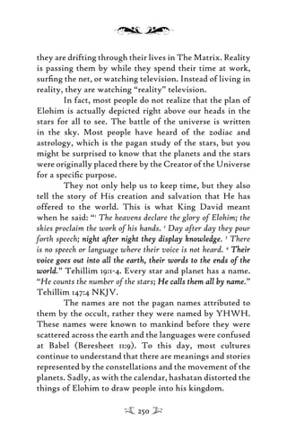 they are drifting through their lives in The Matrix. Reality
is passing them by while they spend their time at work,
surﬁng the net, or watching television. Instead of living in
reality, they are watching “reality” television.
In fact, most people do not realize that the plan of
Elohim is actually depicted right above our heads in the
stars for all to see. The battle of the universe is written
in the sky. Most people have heard of the zodiac and
astrology, which is the pagan study of the stars, but you
might be surprised to know that the planets and the stars
were originally placed there by the Creator of the Universe
for a speciﬁc purpose.
They not only help us to keep time, but they also
tell the story of His creation and salvation that He has
offered to the world. This is what King David meant
when he said: “1
The heavens declare the glory of Elohim; the
skies proclaim the work of his hands. 2
Day after day they pour
forth speech; night after night they display knowledgenight after night they display knowledge. 3
There
is no speech or language where their voice is not heard. 4
TheirTheir
voice goes out into all the earth, their words to the ends of thevoice goes out into all the earth, their words to the ends of the
worldworld.” Tehillim 19:1-4. Every star and planet has a name.
“He counts the number of the stars; He calls them all by nameHe calls them all by name.”
Tehillim 147:4 NKJV.
The names are not the pagan names attributed to
them by the occult, rather they were named by YHWH.
These names were known to mankind before they were
scattered across the earth and the languages were confused
at Babel (Beresheet 11:9). To this day, most cultures
continue to understand that there are meanings and stories
represented by the constellations and the movement of the
planets. Sadly, as with the calendar, hashatan distorted the
things of Elohim to draw people into his kingdom.
250
 