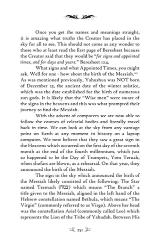 Once you get the names and meanings straight,
it is amazing what truths the Creator has placed in the
sky for all to see. This should not come as any wonder to
those who at least read the ﬁrst page of Beresheet because
the Creator said that they would be “for signs and appointed
times, and for days and years.” Beresheet 1:14.
What signs and what Appointed Times, you might
ask. Well for one - how about the birth of the Messiah.145
As was mentioned previously, Yahushua was NOT born
of December 25, the ancient date of the winter solstice,
which was the date established for the birth of numerous
sun gods. It is likely that the “Wise men” were aware of
the signs in the heavens and this was what prompted their
journey to ﬁnd the Messiah.
With the advent of computers we are now able to
follow the courses of celestial bodies and literally travel
back in time. We can look at the sky from any vantage
point on Earth at any moment in history on a laptop
computer. We now believe that they saw a great sign in
the Heavens which occurred on the ﬁrst day of the seventh
month at the end of the fourth millennium, which just
so happened to be the Day of Trumpets, Yom Teruah,
when shofars are blown, as a rehearsal. On that year, they
announced the birth of the Messiah.
The sign in the sky which announced the birth of
the Messiah likely consisted of the following: The Star
named Tsemach (jmx) which means “The Branch” a
title given to the Messiah, aligned in the left hand of the
Hebrew constellation named Bethula, which means “The
Virgin” (commonly referred to as Virgo). Above her head
was the constellation Ariel (commonly called Leo) which
represents the Lion of the Tribe of Yahudah. Between His
251
 