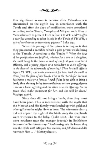 One signiﬁcant reason is because after Yahushua was
circumcised on the eighth day in accordance with the
Torah and after the days of puriﬁcation were completed
according to the Torah, Yoseph and Miryam took Him to
Yahrushalaim to present Him before YHWH and “to offer
a sacriﬁce according to what is said in the Torah of YHWH, a
pair of turtledoves or two young pigeons.” Luke 2:34.
What this passage of Scripture is telling us is that
they presented a sacriﬁce which a poor person would bring
to the Temple. According to the Torah: “6
When the days
of her puriﬁcation are fulﬁlled, whether for a son or a daughter,
she shall bring to the priest a lamb of the ﬁrst year as a burnt
offering, and a young pigeon or a turtledove as a sin offering,
to the door of the tabernacle of meeting.7
Then he shall offer it
before YHWH, and make atonement for her. And she shall be
clean from the ﬂow of her blood. This is the Torah for her who
has borne a male or a female. 8
And if she is not able to bring aAnd if she is not able to bring a
lamb, then she may bring two turtledoves or two young pigeonslamb, then she may bring two turtledoves or two young pigeons
- one as a burnt offering and the other as a sin offering. So the
priest shall make atonement for her, and she will be clean.”
Vayiqra 12:6-8.
Since they did not bring a lamb, then they must
have been poor. This is inconsistent with the myth that
the Messiah and His family were loaded up with gold and
other gifts on the night He was born. The wise men clearly
did not appear the night of the birth, only the shepherds
were witnesses to the baby. (Luke 2:12). The wise men
were nowhere near the manger (succca) in Bethlehem
because the Scriptures say: “And coming into the houseAnd coming into the house, they
saw the Child with Miryam His mother, and fell down and did
reverence Him . . .” Mattityahu 2:11.
253
 