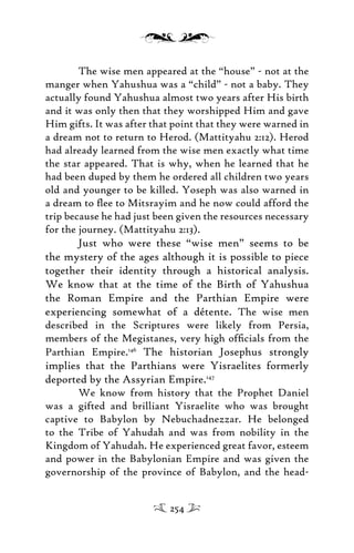The wise men appeared at the “house” - not at the
manger when Yahushua was a “child” - not a baby. They
actually found Yahushua almost two years after His birth
and it was only then that they worshipped Him and gave
Him gifts. It was after that point that they were warned in
a dream not to return to Herod. (Mattityahu 2:12). Herod
had already learned from the wise men exactly what time
the star appeared. That is why, when he learned that he
had been duped by them he ordered all children two years
old and younger to be killed. Yoseph was also warned in
a dream to ﬂee to Mitsrayim and he now could afford the
trip because he had just been given the resources necessary
for the journey. (Mattityahu 2:13).
Just who were these “wise men” seems to be
the mystery of the ages although it is possible to piece
together their identity through a historical analysis.
We know that at the time of the Birth of Yahushua
the Roman Empire and the Parthian Empire were
experiencing somewhat of a détente. The wise men
described in the Scriptures were likely from Persia,
members of the Megistanes, very high ofﬁcials from the
Parthian Empire.146
The historian Josephus strongly
implies that the Parthians were Yisraelites formerly
deported by the Assyrian Empire.147
We know from history that the Prophet Daniel
was a gifted and brilliant Yisraelite who was brought
captive to Babylon by Nebuchadnezzar. He belonged
to the Tribe of Yahudah and was from nobility in the
Kingdom of Yahudah. He experienced great favor, esteem
and power in the Babylonian Empire and was given the
governorship of the province of Babylon, and the head-
254
 