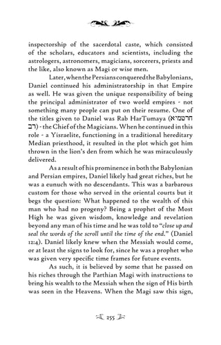 inspectorship of the sacerdotal caste, which consisted
of the scholars, educators and scientists, including the
astrologers, astronomers, magicians, sorcerers, priests and
the like, also known as Magi or wise men.
Later,whenthePersiansconqueredtheBabylonians,
Daniel continued his administratorship in that Empire
as well. He was given the unique responsibility of being
the principal administrator of two world empires - not
something many people can put on their resume. One of
the titles given to Daniel was Rab HarTumaya (aymfrj
br)-theChiefoftheMagicians.Whenhecontinuedinthis
role - a Yisraelite, functioning in a traditional hereditary
Median priesthood, it resulted in the plot which got him
thrown in the lion’s den from which he was miraculously
delivered.
AsaresultofhisprominenceinboththeBabylonian
and Persian empires, Daniel likely had great riches, but he
was a eunuch with no descendants. This was a barbarous
custom for those who served in the oriental courts but it
begs the question: What happened to the wealth of this
man who had no progeny? Being a prophet of the Most
High he was given wisdom, knowledge and revelation
beyond any man of his time and he was told to “close up and
seal the words of the scroll until the time of the end.” (Daniel
12:4). Daniel likely knew when the Messiah would come,
or at least the signs to look for, since he was a prophet who
was given very speciﬁc time frames for future events.
As such, it is believed by some that he passed on
his riches through the Parthian Magi with instructions to
bring his wealth to the Messiah when the sign of His birth
was seen in the Heavens. When the Magi saw this sign,
255
 