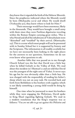 theyknewthatitsignaledthebirthoftheHebrewMessiah.
Since the prophecies indicated where the Messiah would
be born (Michayahu 5:2-5) and where He would dwell
(Yeshayahu 9:1), they knew where to look for Him.148
Their entourage would have been enormous, likely
in the thousands. They would have brought a small army
with them since they were Parthian dignitaries traveling
within the Roman Empire carrying great riches. This is
whyHerodandalloftheinhabitantsofYahrushalaimwere
“disturbed” and “troubled” by their arrival. (Mattityahu
2:3). This is a scene which most people will not be presented
with in Sunday School but it is supported by history and
the Scriptures. The information is all readily available but
we have not necessarily been looking in the right places
for the answers to our questions. Sometimes we do not
even know what questions to ask.
Another fable that was passed on to me through
Church School was the fact that David was a little boy
when he killed Goliath in the Valley of Elah. We read
about this incident in I Shemuel 17 and are told that David
was the youngest of the eight sons of Yishai. It never says
his age but he was obviously older than a little boy. He
was charged with the responsibily of tending his father’s
sheep which was not an easy task. He traveled back and
forth from Bethlehem to his brothers with supplies which
is not likely something a young child would be doing by
himself.
One time when he journeyed to meet his brothers
while they were engaging the Philistines, David spoke
to King Shaul regarding ﬁghting Goliath. We read in
a modern translation that the King’s response was as
follows: “You are not able to go out against this Philistine and
256
 