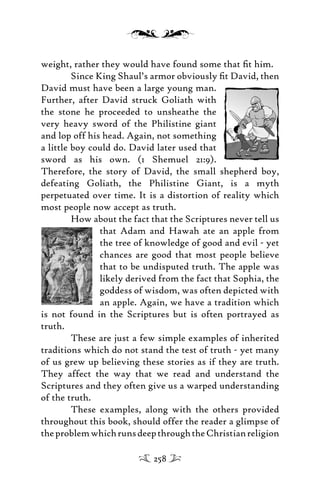 weight, rather they would have found some that ﬁt him.
Since King Shaul’s armor obviously ﬁt David, then
David must have been a large young man.
Further, after David struck Goliath with
the stone he proceeded to unsheathe the
very heavy sword of the Philistine giant
and lop off his head. Again, not something
a little boy could do. David later used that
sword as his own. (1 Shemuel 21:9).
Therefore, the story of David, the small shepherd boy,
defeating Goliath, the Philistine Giant, is a myth
perpetuated over time. It is a distortion of reality which
most people now accept as truth.
How about the fact that the Scriptures never tell us
that Adam and Hawah ate an apple from
the tree of knowledge of good and evil - yet
chances are good that most people believe
that to be undisputed truth. The apple was
likely derived from the fact that Sophia, the
goddess of wisdom, was often depicted with
an apple. Again, we have a tradition which
is not found in the Scriptures but is often portrayed as
truth.
These are just a few simple examples of inherited
traditions which do not stand the test of truth - yet many
of us grew up believing these stories as if they are truth.
They affect the way that we read and understand the
Scriptures and they often give us a warped understanding
of the truth.
These examples, along with the others provided
throughout this book, should offer the reader a glimpse of
theproblemwhichrunsdeepthroughtheChristianreligion
258
 