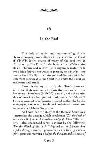 16
In the End
The lack of study and understanding of the
Hebrew language and culture as they relate to the Torah
of YHWH is the source of many of the problems in
Christianity. The Torah “is the foundation for” the entire
plan of Elohim, and is essential to anyone who desires to
live a life of obedience which is pleasing to YHWH. You
cannot have His Spirit within you and disagree with that
statement because it is His Spirit that writes the Torah on
our hearts and minds.
From beginning to end, the Torah instructs
us in the Righteous path. In fact, the ﬁrst word in the
Scriptures, Beresheet (tyvarb), actually tells the entire
plan of creation - but you will only see it in Hebrew.149
There is incredible information found within the books,
paragraphs, sentences, words and individual letters and
marks of the Hebrew Scriptures.
As I continue my study of the Hebrew Scriptures,
I appreciate the passage which proclaims: “Oh, the depth of
therichesbothofthewisdomandknowledgeofElohim!”Romans
11:33. I also understand what is meant by the following:
“For the Word of Elohim is living and active. Sharper than
any double-edged sword, it penetrates even to dividing soul and
spirit, joints and marrow; it judges the thoughts and attitudes of
260
 