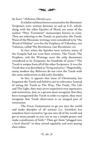 the heart.” Hebrews (Ibrim) 4:12.
ItisbelievedtheseletterscontainedintheMessianic
Scriptures were written between 50 and 95 C.E. which,
along with the other Epistles of Shaul, are some of the
earliest “New Testament” manuscripts known to exist.
They are referring to the Tanak, in particular, the Torah.
None of the Messianic writings were considered to be “the
Word of Elohim” save for the Prophecy of Yahushua, not
Yahanan, called The Revelation. (see Revelation 1:1).
In fact, when the Epistles were written, many of
the Gospels had not even been written. The Torah, The
Prophets, and the Writings were the only documents
considered to be Scriptures for hundreds of years.150
The
Torah is unique from all of the other Scriptures. It was the
Torah that was described as “living and active.” Regrettably,
many modern day Believers do not view the Torah with
the same enthusiasm as did early disciples.
In fact, it appears that most of Christianity has
forgotten the Torah and failed to see its relevance. Instead
of seeing the Torah as The Way, The Truth, The Life
and The Light, they may never experience true repentance
and restoration. Just as a person must recognize that they
have transgressed the Torah in order to repent, they must
recognize that Torah observance is an integral part of
restoration.
The Great Commission to go out into the world
and make disciples of all nations (i.e. Gentiles) has
somehow been twisted to “go out into all of the world and
get as many people as you can to say a simple prayer and
make a profession of faith.” Then get them “plugged into
a local church” so they attend regularly and start paying
their tithes.
261
 