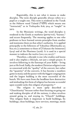 Regrettably, this is not what it means to make
disciples. The term disciple generally always refers to a
pupil or a taught one. This term is rendered in the Tanak
as the Hebrew word Talmid (dymlt) which means one
“instructed,” as in Yeshayahu 8:16; 50:4, or “taught” in
54:13.
In the Messianic writings, the word disciples is
rendered in the Greek as mathetes (mathetes), “learner,”
and occurs frequently. The meaning applies to one who
professes to have learned certain principles from another
and maintains them on that other’s authority. It is applied
principally to the followers of Yahushua (Mattityahu 5:1;
8:21; etc.); sometimes to those of [Yahanan the Immerser]
(9:14) and of the Pharisees (22:16). It is used in a special
manner to indicate the twelve (10:1; 11:1; 20:17).151
Therefore, a disciple is one who studies and learns
and it also implies a lifestyle, not just a simple prayer. It
involves following in the footsteps of your Rabbi – living
just as He lived. Sadly, the modern Christian religion is not
so concerned with the “quality” of the convert, but rather
the “quantity” of the converts. It has become a numbers
game to many and the pastor with the biggest congregation
and the largest building is the most successful of the
bunch. We have seen from the headlines how destructive
and misleading this form of religion has become as scandal
upon scandal rocks this religion of prosperity.152
The religion is more aptly described as
“Churchianity” because rather than focusing on going out
and making disciples of all the nations, it often revolves
around going to, and staying in, “Church” buildings.
This religion ﬁnds it important to build buildings, ﬁx
buildings, clean buildings, have services, meetings, meals
262
 