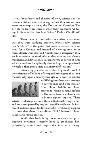 various hypotheses and theories of men, science and the
instrumentation and technology which they use in their
attempts to explain away the Creator and Creation. The
Scriptures truly are correct when they proclaim: “A fool
says in his heart that there is no Elohim.” Psalms (Tehillim)18
14:1.
There was a time when scientists understood
that they were studying creation. Now, sadly, science
has “evolved” to the point that most scientists have no
need for a Creator and instead of viewing creation as
miraculously complex and “intelligently designed” they
see it as merely the result of countless random and chance
mutations and deviations over an enormous period of time
which somehow inexplicably always improves upon itself
- which is then proclaimed as a marvel of “nature.”
Interestingly, evolutionists fail to provide proof of
the existence of billions of scrapped prototypes that their
theories rely upon and only through very creative artistic
ad-libbing can they even attempt
to portray mankind’s progression
from Homo habilis to Homo
erectus to Homo sapiens archaic
to Homo sapiens neandertalensis
to Homo sapiens sapiens. These
artistic renderings are more the result of a wild imagination
and are unsupported by any real tangible evidence. In fact,
recent archaeological findings at Lake Ileret, Kenya appear
to show that there is no direct “link” between Homo
habilis and Homo erectus.
While this book is by no means an attempt to
disprove evolution I merely hope to emphasize how
pathetically absurd and disprovable it is as a theory.
11
 