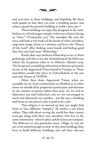 and activities in these buildings and hopefully ﬁll them
with people so that they can start a building project and
either expand the present building or build a new one.153
These buildings are typically designed in the same
fashion as a Greek pagan temple, with rows of pews facing
an “altar.” (Yirmeyahu 4:7). The attendees ﬁle into the
rows and look at the backs of the heads of other attendees,
sing some songs, listen to a sermon, and leave the “House
of the Lord” after shaking some hands and feeling good
that they just had some “fellowship.”
Rarely does any intimate fellowship occur at these
gatherings and this is not the Assembling of the Believers
which the Scriptures refer to in Hebrews (Ibrim) 10:25.
The Scriptural assembling referred to in this text primarily
occurs at the Appointed Times found in Vayiqra 23. These
assemblies would take place in Yahrushalaim at the one
and only House of YHWH.
Other than those Appointed Times, when we
assemble in our local communities on Shabbat or at other
times we should all be prepared to participate and minister
to one another as priests rather than laity. As we read in
Ephesians 5:19 and Colossians 3:16, we are encouraged to
teach and admonish one another - not ﬁle into a building
and listen to one person who is paid to do a job.
This religion is so messed up that you might ﬁnd
three or four different “temples” all within a one block
radius. They talk about saving the world but they cannot
even get along with their own members who live in the
same community - church splits and divisions are rampant.
The Believers in any particular town, village, or city are
not even united enough to meet in the same building, they
have to build different buildings and call their sub-sect
263
 