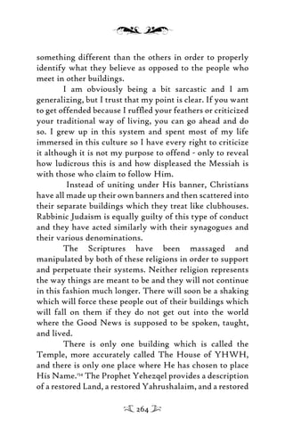 something different than the others in order to properly
identify what they believe as opposed to the people who
meet in other buildings.
I am obviously being a bit sarcastic and I am
generalizing, but I trust that my point is clear. If you want
to get offended because I rufﬂed your feathers or criticized
your traditional way of living, you can go ahead and do
so. I grew up in this system and spent most of my life
immersed in this culture so I have every right to criticize
it although it is not my purpose to offend - only to reveal
how ludicrous this is and how displeased the Messiah is
with those who claim to follow Him.
Instead of uniting under His banner, Christians
have all made up their own banners and then scattered into
their separate buildings which they treat like clubhouses.
Rabbinic Judaism is equally guilty of this type of conduct
and they have acted similarly with their synagogues and
their various denominations.
The Scriptures have been massaged and
manipulated by both of these religions in order to support
and perpetuate their systems. Neither religion represents
the way things are meant to be and they will not continue
in this fashion much longer. There will soon be a shaking
which will force these people out of their buildings which
will fall on them if they do not get out into the world
where the Good News is supposed to be spoken, taught,
and lived.
There is only one building which is called the
Temple, more accurately called The House of YHWH,
and there is only one place where He has chosen to place
His Name.154
The Prophet Yehezqel provides a description
of a restored Land, a restored Yahrushalaim, and a restored
264
 