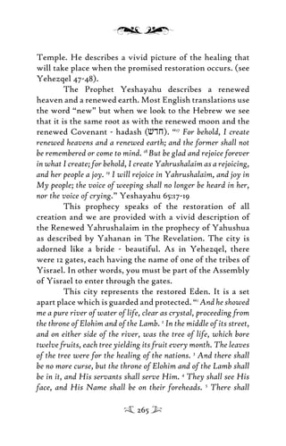 Temple. He describes a vivid picture of the healing that
will take place when the promised restoration occurs. (see
Yehezqel 47-48).
The Prophet Yeshayahu describes a renewed
heaven and a renewed earth. Most English translations use
the word “new” but when we look to the Hebrew we see
that it is the same root as with the renewed moon and the
renewed Covenant - hadash (vdj). “17
For behold, I create
renewed heavens and a renewed earth; and the former shall not
be remembered or come to mind. 18
But be glad and rejoice forever
in what I create; for behold, I create Yahrushalaim as a rejoicing,
and her people a joy. 19
I will rejoice in Yahrushalaim, and joy in
My people; the voice of weeping shall no longer be heard in her,
nor the voice of crying.” Yeshayahu 65:17-19
This prophecy speaks of the restoration of all
creation and we are provided with a vivid description of
the Renewed Yahrushalaim in the prophecy of Yahushua
as described by Yahanan in The Revelation. The city is
adorned like a bride - beautiful. As in Yehezqel, there
were 12 gates, each having the name of one of the tribes of
Yisrael. In other words, you must be part of the Assembly
of Yisrael to enter through the gates.
This city represents the restored Eden. It is a set
apart place which is guarded and protected. “1
And he showed
me a pure river of water of life, clear as crystal, proceeding from
the throne of Elohim and of the Lamb. 2
In the middle of its street,
and on either side of the river, was the tree of life, which bore
twelve fruits, each tree yielding its fruit every month. The leaves
of the tree were for the healing of the nations. 3
And there shall
be no more curse, but the throne of Elohim and of the Lamb shall
be in it, and His servants shall serve Him. 4
They shall see His
face, and His Name shall be on their foreheads. 5
There shall
265
 