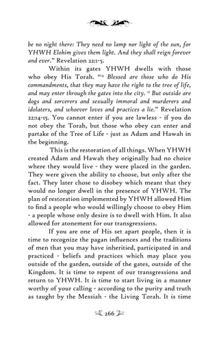 be no night there: They need no lamp nor light of the sun, for
YHWH Elohim gives them light. And they shall reign forever
and ever.” Revelation 22:1-5.
Within its gates YHWH dwells with those
who obey His Torah. “14
Blessed are those who do His
commandments, that they may have the right to the tree of life,
and may enter through the gates into the city. 15
But outside are
dogs and sorcerers and sexually immoral and murderers and
idolaters, and whoever loves and practices a lie.” Revelation
22:14-15. You cannot enter if you are lawless - if you do
not obey the Torah, but those who obey can enter and
partake of the Tree of Life - just as Adam and Hawah in
the beginning.
This is the restoration of all things. When YHWH
created Adam and Hawah they originally had no choice
where they would live - they were placed in the garden.
They were given the ability to choose, but only after the
fact. They later chose to disobey which meant that they
would no longer dwell in the presence of YHWH. The
plan of restoration implemented by YHWH allowed Him
to ﬁnd a people who would willingly choose to obey Him
- a people whose only desire is to dwell with Him. It also
allowed for atonement for our transgressions.
If you are one of His set apart people, then it is
time to recognize the pagan inﬂuences and the traditions
of men that you may have inheritied, participated in and
practiced - beliefs and practices which may place you
outside of the garden, outside of the gates, outside of the
Kingdom. It is time to repent of our transgressions and
return to YHWH. It is time to start living in a manner
worthy of your calling - according to the purity and truth
as taught by the Messiah - the Living Torah. It is time
266
 