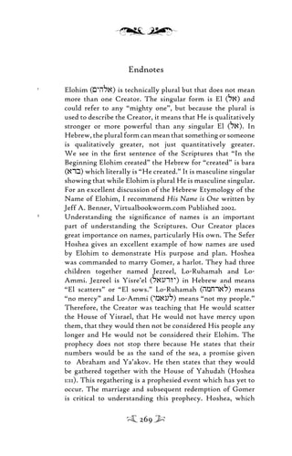 Endnotes
1
Elohim (<yhla) is technically plural but that does not mean
more than one Creator. The singular form is El (la) and
could refer to any “mighty one”, but because the plural is
used to describe the Creator, it means that He is qualitatively
stronger or more powerful than any singular El (la). In
Hebrew, the plural form can mean that something or someone
is qualitatively greater, not just quantitatively greater.
We see in the ﬁrst sentence of the Scriptures that “In the
Beginning Elohim created” the Hebrew for “created” is bara
(arb) which literally is “He created.” It is masculine singular
showing that while Elohim is plural He is masculine singular.
For an excellent discussion of the Hebrew Etymology of the
Name of Elohim, I recommend His Name is One written by
Jeff A. Benner, Virtualbookworm.com Published 2002.
2
Understanding the signiﬁcance of names is an important
part of understanding the Scriptures. Our Creator places
great importance on names, particularly His own. The Sefer
Hoshea gives an excellent example of how names are used
by Elohim to demonstrate His purpose and plan. Hoshea
was commanded to marry Gomer, a harlot. They had three
children together named Jezreel, Lo-Ruhamah and Lo-
Ammi. Jezreel is Yisre’el (laurzy) in Hebrew and means
“El scatters” or “El sows.” Lo-Ruhamah (hmjral) means
“no mercy” and Lo-Ammi (ymaul) means “not my people.”
Therefore, the Creator was teaching that He would scatter
the House of Yisrael, that He would not have mercy upon
them, that they would then not be considered His people any
longer and He would not be considered their Elohim. The
prophecy does not stop there because He states that their
numbers would be as the sand of the sea, a promise given
to Abraham and Ya’akov. He then states that they would
be gathered together with the House of Yahudah (Hoshea
1:11). This regathering is a prophesied event which has yet to
occur. The marriage and subsequent redemption of Gomer
is critical to understanding this prophecy. Hoshea, which
269
 