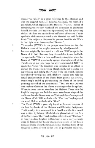 means “salvation” is a clear reference to the Messiah and
was the original name of Yahshua (Joshua). He married a
prostitute, which represents the House of Yisrael. Instead of
remaining true to her Husband she continues to prostitute
herself. Hoshea later redeems (purchases) her for a price (15
shekels of silver and one and one half omer of barley). This is
symbolic of the redemption that the Messiah has paid for His
Bride.This subject is discussed in greater detail in the Walk
in the Light series book entitled “Names.”
3
Yirmeyahu (whymry) is the proper transliteration for the
Hebrew name of the prophet commonly called Jeremiah.
4
Judaism originally developed a tradition NOT to speak the
Name of YHWH because they claimed that it was ineffable
- unspeakable. This is a false and baseless tradition since the
Name of YHWH was clearly spoken throughout all of the
Tanak and at no time were we ever commanded NOT to
speak the Name. The tradition was initiated in an effort to
protect the Name from being blasphemed, but it ended up
suppressing and hiding the Name from the world. Scribes
later altered vowel points in the Hebrew texts so as to hide the
actual pronunciation of the Name from people. As a result,
many people ended up pronouncing the Name of the vowel
pointing instead of the consonants. Thus, the title Adonai
was spoken wherever the Name was supposed to be spoken.
When it came time to translate the Hebrew Texts into the
English language, we ﬁnd that most translators adopted the
tradition that the Name was ineffable and therefore replaced
the Name of YHWH with the title “The Lord” and replaced
the word Elohim with the title “God.”
5
The Torah (hrwt) is generally found within and consists of
the ﬁrst ﬁve books of the Hebrew and Christian Scriptures.
Traditionally, it is contained in a Scroll and the ﬁrst scroll
was written by Moses (Mosheh) and placed within the Ark
of the Covenant. The Torah is often referred to as “The Law”
in many modern English Bibles. Law is not a very accurate
word to describe the Torah which often results in the Torah
being confused with the laws, customs, and traditions of the
religious leaders as well as the laws of particular countries.
270
 