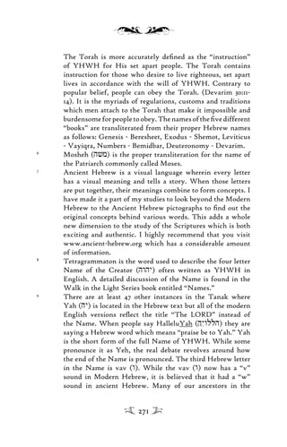 The Torah is more accurately deﬁned as the “instruction”
of YHWH for His set apart people. The Torah contains
instruction for those who desire to live righteous, set apart
lives in accordance with the will of YHWH. Contrary to
popular belief, people can obey the Torah. (Devarim 30:11-
14). It is the myriads of regulations, customs and traditions
which men attach to the Torah that make it impossible and
burdensomeforpeopletoobey.Thenamesoftheﬁvedifferent
“books” are transliterated from their proper Hebrew names
as follows: Genesis - Beresheet, Exodus - Shemot, Leviticus
- Vayiqra, Numbers - Bemidbar, Deuteronomy - Devarim.
6
Mosheh (hvm) is the proper transliteration for the name of
the Patriarch commonly called Moses.
7
Ancient Hebrew is a visual language wherein every letter
has a visual meaning and tells a story. When those letters
are put together, their meanings combine to form concepts. I
have made it a part of my studies to look beyond the Modern
Hebrew to the Ancient Hebrew pictographs to ﬁnd out the
original concepts behind various words. This adds a whole
new dimension to the study of the Scriptures which is both
exciting and authentic. I highly recommend that you visit
www.ancient-hebrew.org which has a considerable amount
of information.
8
Tetragrammaton is the word used to describe the four letter
Name of the Creator (hwhy) often written as YHWH in
English. A detailed discussion of the Name is found in the
Walk in the Light Series book entitled “Names.”
9
There are at least 47 other instances in the Tanak where
Yah (hy) is located in the Hebrew text but all of the modern
English versions reﬂect the title “The LORD” instead of
the Name. When people say HalleluYah (hywllh) they are
saying a Hebrew word which means “praise be to Yah.” Yah
is the short form of the full Name of YHWH. While some
pronounce it as Yeh, the real debate revolves around how
the end of the Name is pronounced. The third Hebrew letter
in the Name is vav (w). While the vav (w) now has a “v”
sound in Modern Hebrew, it is believed that it had a “w”
sound in ancient Hebrew. Many of our ancestors in the
271
 