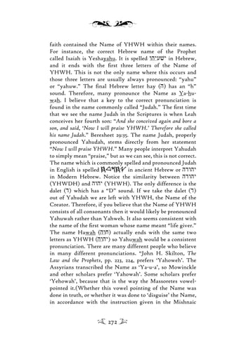 faith contained the Name of YHWH within their names.
For instance, the correct Hebrew name of the Prophet
called Isaiah is Yeshayahu. It is spelled whyuvy in Hebrew,
and it ends with the ﬁrst three letters of the Name of
YHWH. This is not the only name where this occurs and
those three letters are usually always pronounced: “yahu”
or “yahuw.” The ﬁnal Hebrew letter hay (h) has an “h”
sound. Therefore, many pronounce the Name as Ya-hu-
wah. I believe that a key to the correct pronunciation is
found in the name commonly called “Judah.” The ﬁrst time
that we see the name Judah in the Scriptures is when Leah
conceives her fourth son: “And she conceived again and bore a
son, and said, ‘Now I will praise YHWH.’ Therefore she called
his name Judah.” Beresheet 29:35. The name Judah, properly
pronounced Yahudah, stems directly from her statement
“Now I will praise YHWH.” Many people interpret Yahudah
to simply mean “praise,” but as we can see, this is not correct.
The name which is commonly spelled and pronounced Judah
in English is spelled in ancient Hebrew or hdwhy
in Modern Hebrew. Notice the similarity between hdwhy
(YHWDH) and hwhy (YHWH). The only difference is the
dalet (d) which has a “D” sound. If we take the dalet (d)
out of Yahudah we are left with YHWH, the Name of the
Creator. Therefore, if you believe that the Name of YHWH
consists of all consonants then it would likely be pronounced
Yahuwah rather than Yahweh. It also seems consistent with
the name of the ﬁrst woman whose name meant “life giver.”
The name Hawah (hwj) actually ends with the same two
letters as YHWH (hwhy) so Yahuwah would be a consistent
pronunciation. There are many different people who believe
in many different pronunciations. “John H. Skilton, The
Law and the Prophets, pp. 223, 224, prefers ‘Yahoweh’. The
Assyrians transcribed the Name as ‘Ya-u-a’, so Mowinckle
and other scholars prefer ‘Yahowah’. Some scholars prefer
‘Yehowah’, because that is the way the Massoretes vowel-
pointed it.(Whether this vowel pointing of the Name was
done in truth, or whether it was done to ‘disguise’ the Name,
in accordance with the instruction given in the Mishnaic
272
 