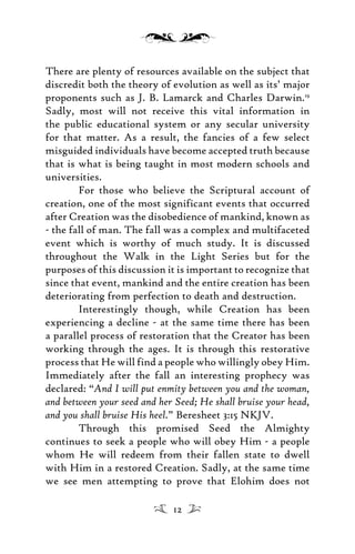 There are plenty of resources available on the subject that
discredit both the theory of evolution as well as its’ major
proponents such as J. B. Lamarck and Charles Darwin.19
Sadly, most will not receive this vital information in
the public educational system or any secular university
for that matter. As a result, the fancies of a few select
misguided individuals have become accepted truth because
that is what is being taught in most modern schools and
universities.
For those who believe the Scriptural account of
creation, one of the most significant events that occurred
after Creation was the disobedience of mankind, known as
- the fall of man. The fall was a complex and multifaceted
event which is worthy of much study. It is discussed
throughout the Walk in the Light Series but for the
purposes of this discussion it is important to recognize that
since that event, mankind and the entire creation has been
deteriorating from perfection to death and destruction.
Interestingly though, while Creation has been
experiencing a decline - at the same time there has been
a parallel process of restoration that the Creator has been
working through the ages. It is through this restorative
process that He will find a people who willingly obey Him.
Immediately after the fall an interesting prophecy was
declared: “And I will put enmity between you and the woman,
and between your seed and her Seed; He shall bruise your head,
and you shall bruise His heel.” Beresheet 3:15 NKJV.
Through this promised Seed the Almighty
continues to seek a people who will obey Him - a people
whom He will redeem from their fallen state to dwell
with Him in a restored Creation. Sadly, at the same time
we see men attempting to prove that Elohim does not
12
 