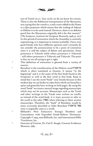 text of Tamid vii.2 (= Sota vii.6), we do not know for certain.
There is also the Rabbinical interpretation of the Massoretic
text saying that the vowels e, o and a were added to the Name
as a Qere perpetuum which means that the reading of Adonai
or Elohim is to be used instead. However, there is no deﬁnite
proof that the Massoretes originally did it for this reason).”
(The Scriptures, Institute for Scripture Research, 1998, p. xii.)
In this period of restoration which the Assembly is currently
experiencing, it is important to remain teachable. I have very
good friends who have different opinions and I certainly do
not consider the pronunciation to be a point of contention
since it is still the subject of debate and speculation. Some
pronounce it Yahweh while others pronounce it Yahuwah
- still others pronounce it Yahovah and Yahavah. The point
is that we are all trying to get it right.
10
This deﬁnition of restoration is gleaned from a variety of
sources.
11
Beresheet is the transliteration of the Hebrew word tyvarb
which is often translated as Genesis. It means “in the
beginning” and it is the name of the ﬁrst book found in the
Scriptures as well as the ﬁrst word in that book. Keep in
mind that I use the word “book” very loosely because in this
modern day we use books in codex form which are bound by a
spine and generally have writing on both pages. By using the
word “book” we create a mental image regarding manuscripts
which may not be accurate. Manuscripts such as the Torah
and other writings in the Tanak were written on scrolls,
so instead of the word book, it is more accurate to refer to
the scroll or the sefer (rps) when referring to these ancient
manuscripts. Therefore, the “book” of Beresheet would be
more accurately described as Sefer Beresheet tyvarb rps
since it originally came as a scroll.
12
Biblesoft’s New Exhaustive Strong’s Numbers and
Concordance with Expanded Greek-Hebrew Dictionary.
Copyright © 1994, 2003 Biblesoft, Inc. and International Bible
Translators, Inc.
13
Panorama of Creation, Dr. Carl E. Baugh, Creation Evidences
Museum, 1989.
273
 