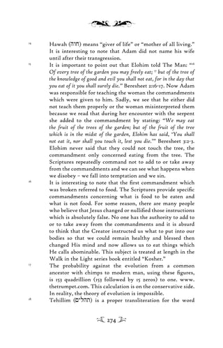 14
Hawah (hwj) means “giver of life” or “mother of all living.”
It is interesting to note that Adam did not name his wife
until after their transgression.
15
It is important to point out that Elohim told The Man: “16
Of every tree of the garden you may freely eat; 17
but of the tree of
the knowledge of good and evil you shall not eat, for in the day that
you eat of it you shall surely die.” Beresheet 2:16-17. Now Adam
was responsible for teaching the woman the commandments
which were given to him. Sadly, we see that he either did
not teach them properly or the woman misinterpreted them
because we read that during her encounter with the serpent
she added to the commandment by stating: “We may eat
the fruit of the trees of the garden; but of the fruit of the tree
which is in the midst of the garden, Elohim has said, ‘You shall
not eat it, nor shall you touch it, lest you die.’” Beresheet 3:2-3.
Elohim never said that they could not touch the tree, the
commandment only concerned eating from the tree. The
Scriptures repeatedly command not to add to or take away
from the commandments and we can see what happens when
we disobey – we fall into temptation and we sin.
16
It is interesting to note that the ﬁrst commandment which
was broken referred to food. The Scriptures provide speciﬁc
commandments concerning what is food to be eaten and
what is not food. For some reason, there are many people
who believe that Jesus changed or nulliﬁed those instructions
which is absolutely false. No one has the authority to add to
or to take away from the commandments and it is absurd
to think that the Creator instructed us what to put into our
bodies so that we could remain healthy and blessed then
changed His mind and now allows us to eat things which
He calls abominable. This subject is treated at length in the
Walk in the Light series book entitled “Kosher.”
17
The probability against the evolution from a common
ancestor with chimps to modern man, using these ﬁgures,
is 153 quadrillion (153 followed by 15 zeros) to one. www.
thetrumpet.com. This calculation is on the conservative side.
In reality, the theory of evolution is impossible.
18
Tehillim (<ylht) is a proper transliteration for the word
274
 