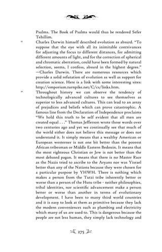 Psalms. The Book of Psalms would thus be rendered Sefer
Tehillim.
19
Charles Darwin himself described evolution as absurd. “To
suppose that the eye with all its inimitable contrivances
for adjusting the focus to different distances, for admitting
different amounts of light, and for the correction of spherical
and chromatic aberration, could have been formed by natural
selection, seems, I confess, absurd in the highest degree.”
—Charles Darwin. There are numerous resources which
provide a solid refutation of evolution as well as support for
creation science. Here is a link with some interesting sites:
http://emporium.turnpike.net/C/cs/links.htm.
20
Throughout history we can observe the tendency of
technologically advanced cultures to see themselves as
superior to less advanced cultures. This can lead to an array
of prejudices and beliefs which can prove catastrophic. A
famous line from the Declaration of Independence proclaims
“We hold this truth to be self evident that all men are
created equal . . .” Thomas Jefferson wrote those words over
two centuries ago and yet we continually see that much of
the world either does not believe this message or does not
understand it. It simply means that a wealthy American or
European westerner is not one bit better than the poorest
African tribesman or Middle Eastern Bedouin. It means that
the most righteous Christian or Jew is not better than the
most debased pagan. It means that there is no Master Race
as the Nazis tried to ascribe to the Aryans nor was Yisrael
better than any of the Nations because they were chosen for
a particular purpose by YHWH. There is nothing which
makes a person from the Tutzi tribe inherently better or
worse than a person of the Hutu tribe - neither philosophies,
tribal identities, nor scientiﬁc advancement make a person
better or worse than another in terms of evolutionary
development. I have been to many third world countries
and it is easy to look at them as primitive because they lack
the modern conveniences such as plumbing and electricity
which many of us are used to. This is dangerous because the
people are not less human, they simply lack technology and
275
 