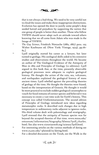 that is not always a bad thing. We need to be very careful not
to cloud the issues and make these inappropriate distinctions.
Evolution has opened the door to justify some people’s deep
seeded hatred and prejudices by supporting the notion that
one group of people is better than another. Those who follow
YHWH should never adopt such an attitude toward others
knowing that we all come from Adam who was made in the
Image of YHWH.
21
The Gay Science, Friedrich Nietzsche (1882, 1887) para. 125;
Walter Kaufmann ed. (New York: Vintage, 1974), pp.181-
82.]
22
Lyell originally started his career as a lawyer, but later
turned to geology. His zoological skills aided in his extensive
studies and observations throughout the world. He became
an author of The Geological Evidence of the Antiquity of
Man in 1863 and Principles of Geology (12 editions). Lyell
argued in this book that, at the time, presently observable
geological processes were adequate to explain geological
history. He thought the action of the rain, sea, volcanoes,
and earthquakes explained the geological history of more
ancient times. Lyell rebelled against the prevailing theories
of geology of the time. He thought the theories were biased,
based on the interpretation of Genesis. He thought it would
be more practical to exclude sudden geological catastrophes to
vouch for fossil remains of extinct species and believed it was
necessary to create a vast time scale for Earth’s history. This
concept was called Uniformitarianism. The second edition
of Principles of Geology introduced new ideas regarding
metamorphic rocks. It described rock changes due to high
temperature in sedimentary rocks adjacent to igneous rocks.
His third volume dealt with paleontology and stratigraphy.
Lyell stressed that the antiquity of human species was far
beyond the accepted theories of that time. www.mnsu.edu/
emuseum/information/biography/klmno/lyell_charles.
html. See also www.victorianweb.org/science/lyell.html.
23
For interesting articles on the various methods of dating see
www.cs,unc.edu/~plaisted/ce/dating.html.
24
For a detailed discussion on the Torah, see the Walk in the
276
 