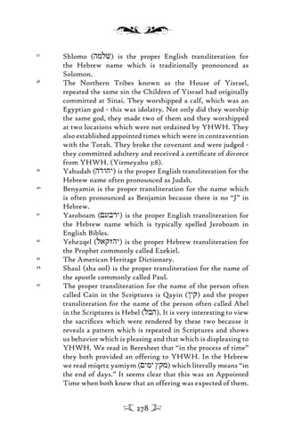 37
Shlomo (hmlv) is the proper English transliteration for
the Hebrew name which is traditionally pronounced as
Solomon.
38
The Northern Tribes known as the House of Yisrael,
repeated the same sin the Children of Yisrael had originally
committed at Sinai. They worshipped a calf, which was an
Egyptian god - this was idolatry. Not only did they worship
the same god, they made two of them and they worshipped
at two locations which were not ordained by YHWH. They
also established appointed times which were in contravention
with the Torah. They broke the covenant and were judged -
they committed adultery and received a certiﬁcate of divorce
from YHWH. (Yirmeyahu 3:8).
39
Yahudah (hdwhy) is the proper English transliteration for the
Hebrew name often pronounced as Judah.
40
Benyamin is the proper transliteration for the name which
is often pronounced as Benjamin because there is no “J” in
Hebrew.
41
Yaroboam (<ubry) is the proper English transliteration for
the Hebrew name which is typically spelled Jeroboam in
English Bibles.
42
Yehezqel (laqzhy) is the proper Hebrew transliteration for
the Prophet commonly called Ezekiel.
43
The American Heritage Dictionary.
44
Shaul (sha ool) is the proper transliteration for the name of
the apostle commonly called Paul.
45
The proper transliteration for the name of the person often
called Cain in the Scriptures is Qayin (/yq) and the proper
transliteration for the name of the person often called Abel
in the Scriptures is Hebel (lbh). It is very interesting to view
the sacriﬁces which were rendered by these two because it
reveals a pattern which is repeated in Scriptures and shows
us behavior which is pleasing and that which is displeasing to
YHWH. We read in Beresheet that “in the process of time”
they both provided an offering to YHWH. In the Hebrew
we read miqetz yamiym (<ymy Jqm) which literally means “in
the end of days.” It seems clear that this was an Appointed
Time when both knew that an offering was expected of them.
278
 