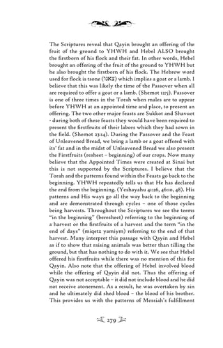 The Scriptures reveal that Qayin brought an offering of the
fruit of the ground to YHWH and Hebel ALSO brought
the ﬁrstborn of his ﬂock and their fat. In other words, Hebel
brought an offering of the fruit of the ground to YHWH but
he also brought the ﬁrstborn of his ﬂock. The Hebrew word
used for ﬂock is tsone (wnax) which implies a goat or a lamb. I
believe that this was likely the time of the Passover when all
are required to offer a goat or a lamb. (Shemot 12:5). Passover
is one of three times in the Torah when males are to appear
before YHWH at an appointed time and place, to present an
offering. The two other major feasts are Sukkot and Shavuot
- during both of these feasts they would have been required to
present the ﬁrstfruits of their labors which they had sown in
the ﬁeld. (Shemot 23:14). During the Passover and the Feast
of Unleavened Bread, we bring a lamb or a goat offered with
its’ fat and in the midst of Unleavened Bread we also present
the Firstfruits (resheet – beginning) of our crops. Now many
believe that the Appointed Times were created at Sinai but
this is not supported by the Scriptures. I believe that the
Torah and the patterns found within the Feasts go back to the
beginning. YHWH repeatedly tells us that He has declared
the end from the beginning. (Yeshayahu 41:26, 46:10, 48). His
patterns and His ways go all the way back to the beginning
and are demonstrated through cycles – one of those cycles
being harvests. Throughout the Scriptures we see the terms
“in the beginning” (beresheet) referring to the beginning of
a harvest or the ﬁrstfruits of a harvest and the term “in the
end of days” (miqetz yamiym) referring to the end of that
harvest. Many interpret this passage with Qayin and Hebel
as if to show that raising animals was better than tilling the
ground, but that has nothing to do with it. We see that Hebel
offered his ﬁrstfruits while there was no mention of this for
Qayin. Also note that the offering of Hebel involved blood
while the offering of Qayin did not. Thus the offering of
Qayin was not acceptable – it did not include blood and he did
not receive atonement. As a result, he was overtaken by sin
and he ultimately did shed blood – the blood of his brother.
This provides us with the patterns of Messiah’s fulﬁllment
279
 