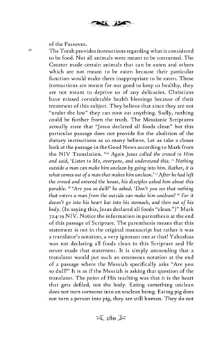 of the Passover.
46
The Torah provides instructions regarding what is considered
to be food. Not all animals were meant to be consumed. The
Creator made certain animals that can be eaten and others
which are not meant to be eaten because their particular
function would make them inappropriate to be eaten. These
instructions are meant for our good to keep us healthy, they
are not meant to deprive us of any delicacies. Christians
have missed considerable health blessings because of their
treatment of this subject. They believe that since they are not
“under the law” they can now eat anything. Sadly, nothing
could be further from the truth. The Messianic Scriptures
actually state that “Jesus declared all foods clean” but this
particular passage does not provide for the abolition of the
dietary instructions as so many believe. Let us take a closer
look at the passage in the Good News according to Mark from
the NIV Translation. “14
Again Jesus called the crowd to Him
and said, ‘Listen to Me, everyone, and understand this. 15
Nothing
outside a man can make him unclean by going into him. Rather, it is
what comes out of a man that makes him unclean.’ 17
After he had left
the crowd and entered the house, his disciples asked him about this
parable. 18
‘Are you so dull?’ he asked. ‘Don’t you see that nothing
that enters a man from the outside can make him unclean? 19
For it
doesn’t go into his heart but into his stomach, and then out of his
body. (In saying this, Jesus declared all foods “clean.”)” Mark
7:14-19 NIV. Notice the information in parenthesis at the end
of this passage of Scripture. The parenthesis means that this
statement is not in the original manuscript but rather it was
a translator’s notation, a very ignorant one at that! Yahushua
was not declaring all foods clean in this Scripture and He
never made that statement. It is simply astounding that a
translator would put such an erroneous notation at the end
of a passage where the Messiah speciﬁcally asks “Are you
so dull?” It is as if the Messiah is asking that question of the
translator. The point of His teaching was that it is the heart
that gets deﬁled, not the body. Eating something unclean
does not turn someone into an unclean being. Eating pig does
not turn a person into pig, they are still human. They do not
280
 