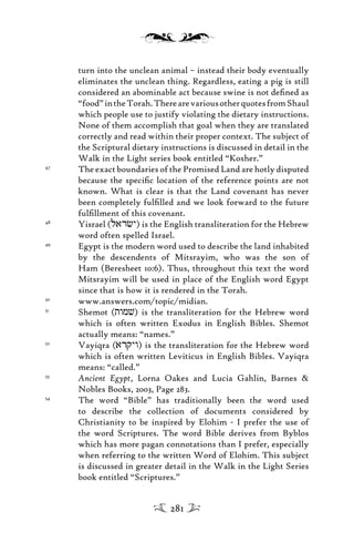 turn into the unclean animal – instead their body eventually
eliminates the unclean thing. Regardless, eating a pig is still
considered an abominable act because swine is not deﬁned as
“food”intheTorah.TherearevariousotherquotesfromShaul
which people use to justify violating the dietary instructions.
None of them accomplish that goal when they are translated
correctly and read within their proper context. The subject of
the Scriptural dietary instructions is discussed in detail in the
Walk in the Light series book entitled “Kosher.”
47
The exact boundaries of the Promised Land are hotly disputed
because the speciﬁc location of the reference points are not
known. What is clear is that the Land covenant has never
been completely fulﬁlled and we look forward to the future
fulﬁllment of this covenant.
48
Yisrael (larcy) is the English transliteration for the Hebrew
word often spelled Israel.
49
Egypt is the modern word used to describe the land inhabited
by the descendents of Mitsrayim, who was the son of
Ham (Beresheet 10:6). Thus, throughout this text the word
Mitsrayim will be used in place of the English word Egypt
since that is how it is rendered in the Torah.
50
www.answers.com/topic/midian.
51
Shemot (twmv) is the transliteration for the Hebrew word
which is often written Exodus in English Bibles. Shemot
actually means: “names.”
52
Vayiqra (arqyw) is the transliteration for the Hebrew word
which is often written Leviticus in English Bibles. Vayiqra
means: “called.”
53
Ancient Egypt, Lorna Oakes and Lucia Gahlin, Barnes &
Nobles Books, 2003, Page 283.
54
The word “Bible” has traditionally been the word used
to describe the collection of documents considered by
Christianity to be inspired by Elohim - I prefer the use of
the word Scriptures. The word Bible derives from Byblos
which has more pagan connotations than I prefer, especially
when referring to the written Word of Elohim. This subject
is discussed in greater detail in the Walk in the Light Series
book entitled “Scriptures.”
281
 
