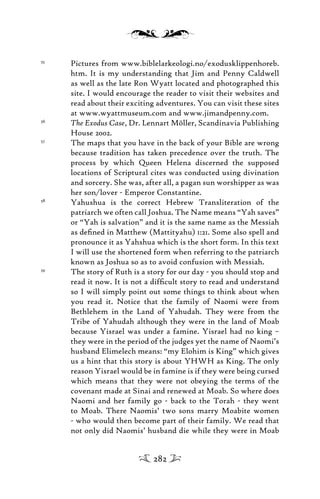 55
Pictures from www.biblelarkeologi.no/exodusklippenhoreb.
htm. It is my understanding that Jim and Penny Caldwell
as well as the late Ron Wyatt located and photographed this
site. I would encourage the reader to visit their websites and
read about their exciting adventures. You can visit these sites
at www.wyattmuseum.com and www.jimandpenny.com.
56
The Exodus Case, Dr. Lennart Möller, Scandinavia Publishing
House 2002.
57
The maps that you have in the back of your Bible are wrong
because tradition has taken precedence over the truth. The
process by which Queen Helena discerned the supposed
locations of Scriptural cites was conducted using divination
and sorcery. She was, after all, a pagan sun worshipper as was
her son/lover - Emperor Constantine.
58
Yahushua is the correct Hebrew Transliteration of the
patriarch we often call Joshua. The Name means “Yah saves”
or “Yah is salvation” and it is the same name as the Messiah
as deﬁned in Matthew (Mattityahu) 1:21. Some also spell and
pronounce it as Yahshua which is the short form. In this text
I will use the shortened form when referring to the patriarch
known as Joshua so as to avoid confusion with Messiah.
59
The story of Ruth is a story for our day - you should stop and
read it now. It is not a difﬁcult story to read and understand
so I will simply point out some things to think about when
you read it. Notice that the family of Naomi were from
Bethlehem in the Land of Yahudah. They were from the
Tribe of Yahudah although they were in the land of Moab
because Yisrael was under a famine. Yisrael had no king –
they were in the period of the judges yet the name of Naomi’s
husband Elimelech means: “my Elohim is King” which gives
us a hint that this story is about YHWH as King. The only
reason Yisrael would be in famine is if they were being cursed
which means that they were not obeying the terms of the
covenant made at Sinai and renewed at Moab. So where does
Naomi and her family go - back to the Torah - they went
to Moab. There Naomis’ two sons marry Moabite women
- who would then become part of their family. We read that
not only did Naomis’ husband die while they were in Moab
282
 