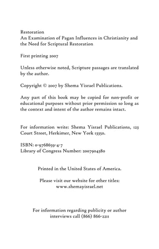 Restoration
An Examination of Pagan Influences in Christianity and
the Need for Scriptural Restoration
First printing 2007
Unless otherwise noted, Scripture passages are translated
by the author.
Copyright © 2007 by Shema Yisrael Publications.
Any part of this book may be copied for non-profit or
educational purposes without prior permission so long as
the context and intent of the author remains intact.
For information write: Shema Yisrael Publications, 123
Court Street, Herkimer, New York 13350.
ISBN: 0-9768659-4-7
Library of Congress Number: 2007904380
Printed in the United States of America.
Please visit our website for other titles:
www.shemayisrael.net
For information regarding publicity or author
interviews call (866) 866-2211
 