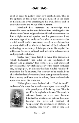exist in order to justify their own disobedience. This is
the epitome of fallen man who puts himself in the place
of Elohim and lives according to his own desires and in
contradiction to the Ways of the Creator.
Mankind has increased in knowledge with
incredible speed and is now deluded into thinking that his
abundance of knowledge and scientific achievements make
him a higher evolved species than his predecessors. I see
the same type of attitude surface when a westerner visits
a third world nation. Westerners used to see themselves
as more civilized or advanced because of their advanced
technology or weaponry. It is important to distinguish the
difference between cultural and scientific advancement
and physical evolution.
Sadly, many have failed to make this distinction
which historically has aided in the justification of
slavery and genocide.20
The technological and industrial
revolutions that have taken place over the recent centuries
are, in large part, an illusion that has blinded “civilized”
man from his fallen state. For as much as he excels, he is
chased relentlessly by famine, hate, corruption and disease.
For as many problems that he solves, there are hundreds
more that await his attention.
Philosophers have declared that “God is dead”21
and one of the ways that man has attempted to accomplish
this grand plan of declaring that “God is
dead” is through the sciences. The modern
sciences have, in large part, become
hijacked by atheists and science has now
become the preferred method of
“disproving” the existence of Elohim. In
particular, they believe that if they can
13
 