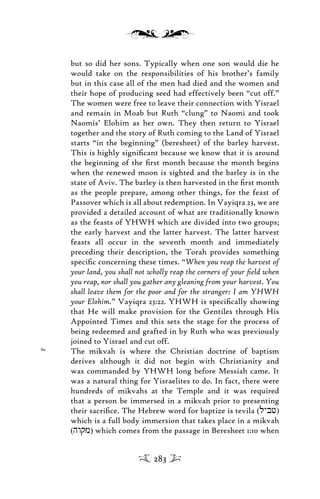 but so did her sons. Typically when one son would die he
would take on the responsibilities of his brother’s family
but in this case all of the men had died and the women and
their hope of producing seed had effectively been “cut off.”
The women were free to leave their connection with Yisrael
and remain in Moab but Ruth “clung” to Naomi and took
Naomis’ Elohim as her own. They then return to Yisrael
together and the story of Ruth coming to the Land of Yisrael
starts “in the beginning” (beresheet) of the barley harvest.
This is highly signiﬁcant because we know that it is around
the beginning of the ﬁrst month because the month begins
when the renewed moon is sighted and the barley is in the
state of Aviv. The barley is then harvested in the ﬁrst month
as the people prepare, among other things, for the feast of
Passover which is all about redemption. In Vayiqra 23, we are
provided a detailed account of what are traditionally known
as the feasts of YHWH which are divided into two groups;
the early harvest and the latter harvest. The latter harvest
feasts all occur in the seventh month and immediately
preceding their description, the Torah provides something
speciﬁc concerning these times. “When you reap the harvest of
your land, you shall not wholly reap the corners of your ﬁeld when
you reap, nor shall you gather any gleaning from your harvest. You
shall leave them for the poor and for the stranger: I am YHWH
your Elohim.” Vayiqra 23:22. YHWH is speciﬁcally showing
that He will make provision for the Gentiles through His
Appointed Times and this sets the stage for the process of
being redeemed and grafted in by Ruth who was previously
joined to Yisrael and cut off.
60
The mikvah is where the Christian doctrine of baptism
derives although it did not begin with Christianity and
was commanded by YHWH long before Messiah came. It
was a natural thing for Yisraelites to do. In fact, there were
hundreds of mikvahs at the Temple and it was required
that a person be immersed in a mikvah prior to presenting
their sacriﬁce. The Hebrew word for baptize is tevila (lybf)
which is a full body immersion that takes place in a mikvah
(hwqm) which comes from the passage in Beresheet 1:10 when
283
 