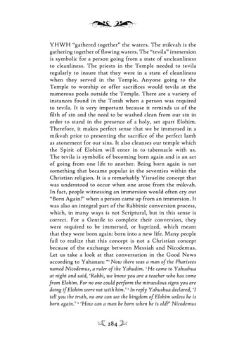 YHWH “gathered together” the waters. The mikvah is the
gathering together of ﬂowing waters. The “tevila” immersion
is symbolic for a person going from a state of uncleanliness
to cleanliness. The priests in the Temple needed to tevila
regularly to insure that they were in a state of cleanliness
when they served in the Temple. Anyone going to the
Temple to worship or offer sacriﬁces would tevila at the
numerous pools outside the Temple. There are a variety of
instances found in the Torah when a person was required
to tevila. It is very important because it reminds us of the
ﬁlth of sin and the need to be washed clean from our sin in
order to stand in the presence of a holy, set apart Elohim.
Therefore, it makes perfect sense that we be immersed in a
mikvah prior to presenting the sacriﬁce of the perfect lamb
as atonement for our sins. It also cleanses our temple which
the Spirit of Elohim will enter in to tabernacle with us.
The tevila is symbolic of becoming born again and is an act
of going from one life to another. Being born again is not
something that became popular in the seventies within the
Christian religion. It is a remarkably Yisraelite concept that
was understood to occur when one arose from the mikvah.
In fact, people witnessing an immersion would often cry out
“Born Again!” when a person came up from an immersion. It
was also an integral part of the Rabbinic conversion process,
which, in many ways is not Scriptural, but in this sense is
correct. For a Gentile to complete their conversion, they
were required to be immersed, or baptized, which meant
that they were born again: born into a new life. Many people
fail to realize that this concept is not a Christian concept
because of the exchange between Messiah and Nicodemus.
Let us take a look at that conversation in the Good News
according to Yahanan: “1
Now there was a man of the Pharisees
named Nicodemus, a ruler of the Yahudim. 2
He came to Yahushua
at night and said, ‘Rabbi, we know you are a teacher who has come
from Elohim. For no one could perform the miraculous signs you are
doing if Elohim were not with him.’ 3
In reply Yahushua declared, ‘I
tell you the truth, no one can see the kingdom of Elohim unless he is
born again.’ 4
‘How can a man be born when he is old?’ Nicodemus
284
 