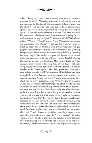 asked. ‘Surely he cannot enter a second time into his mother’s
womb to be born!’ 5
Yahushua answered, ‘I tell you the truth, no
one can enter the kingdom of Elohim unless he is born of water and
the Spirit. 6
Flesh gives birth to ﬂesh, but the Spirit gives birth to
spirit. 7
You should not be surprised at my saying, You must be born
again. 8
The wind blows wherever it pleases. You hear its sound,
but you cannot tell where it comes from or where it is going. So it is
with everyone born of the Spirit.’ 9
‘How can this be?’ Nicodemus
asked. 10
‘You are Yisrael’s teacher,’ said Yahushua, ‘and do you
not understand these things? 11
I tell you the truth, we speak of
what we know, and we testify to what we have seen, but still you
people do not accept our testimony. 12
I have spoken to you of earthly
things and you do not believe; how then will you believe if I speak of
heavenly things? 13
No one has ever gone into heaven except the one
who came from heaven-the Son of Man. 14
Just as Mosheh lifted up
the snake in the desert, so the Son of Man must be lifted up, 15
that
everyone who believes in him may have eternal life.’” Yahanan
3:1-15. Nicodemus was not surprised by the fact that a person
needed to be “born again.” His ﬁrst question: “How can a
man be born when he is old?” demonstrated he did not see how
it applied to him, because he was already a Yahudim. His
second question “How can this be,” only afﬁrmed that fact.
And this is why Yahushua said: “You are Yisrael’s teacher
and do you not understand these things.” In other words, “you’re
supposed to be the one teaching Yisrael about these spiritual
matters and you’re not. You think only the Gentiles need
to be immersed and born again, but you all need it because
you are all sinners and this needs to be taught to everyone,
not just the Gentiles.” So you see, being born again through
immersion was not new to Yisrael. This is why many readily
were immersed by Yahanan the Immerser - they understood
their need. It was often the leaders who failed to see their
need for cleansing because they were blinded by the notion
that their Torah observance justiﬁed them. It is important to
note that the tevila must occur in “living waters” - in other
words, water which is moving and ideally which contains
life. These living waters refer to the Messiah. In a Scriptural
marriage, a bride would enter the waters of puriﬁcation prior
285
 